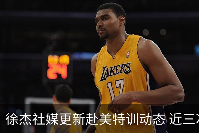 徐杰社媒更新赴美特训动态 近三次入选男篮集训均无缘正规大名单
